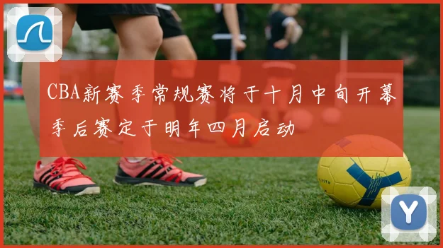 CBA新赛季常规赛将于十月中旬开幕季后赛定于明年四月启动