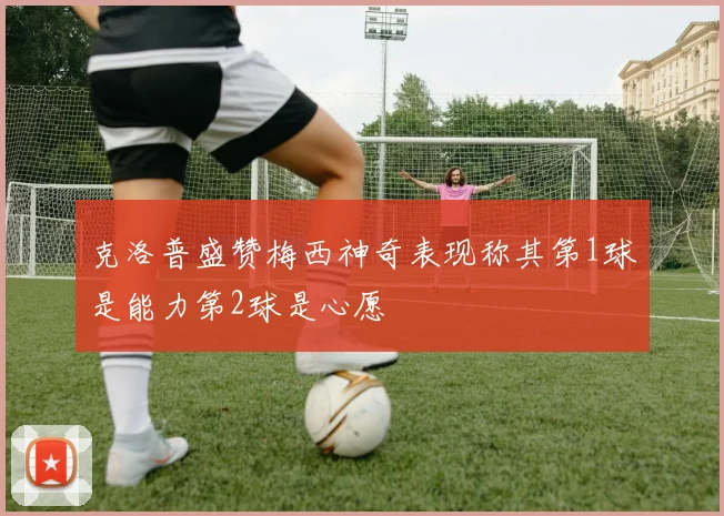 克洛普盛赞梅西神奇表现称其第1球是能力第2球是心愿