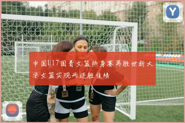 中国U17国青女篮热身赛再胜世新大学女篮实现两连胜佳绩