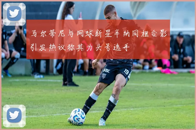 马尔蒂尼与网球新星辛纳同框合影引发热议称其为头号选手