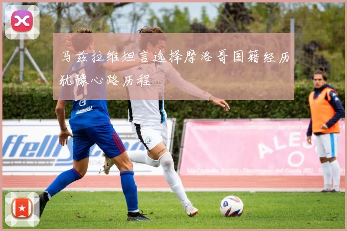 马兹拉维坦言选择摩洛哥国籍经历犹豫心路历程