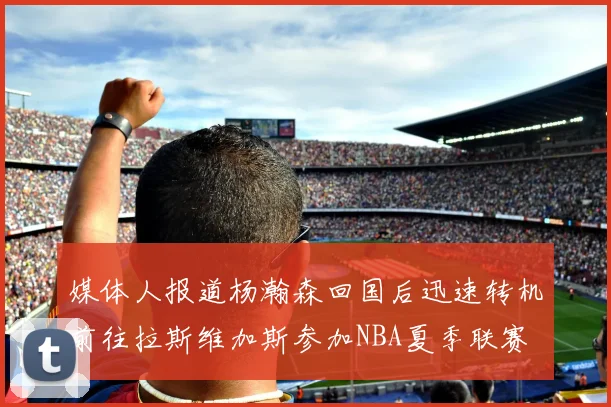 媒体人报道杨瀚森回国后迅速转机前往拉斯维加斯参加NBA夏季联赛