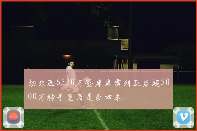 切尔西6530万签库库雷利亚后超5000万转手皇马是否回本