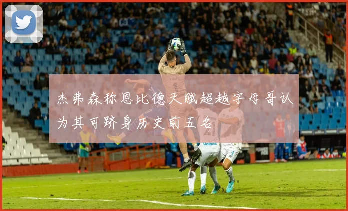 杰弗森称恩比德天赋超越字母哥认为其可跻身历史前五名