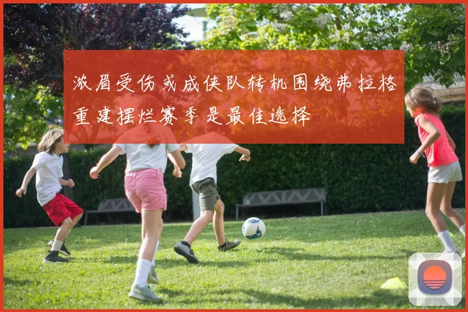 浓眉受伤或成侠队转机围绕弗拉格重建摆烂赛季是最佳选择