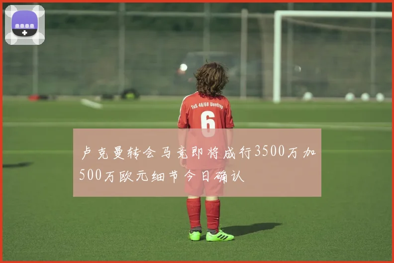 卢克曼转会马竞即将成行3500万加500万欧元细节今日确认