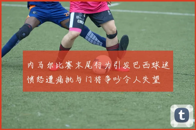 内马尔比赛末尾行为引发巴西球迷愤怒遭痛批与门将争吵令人失望