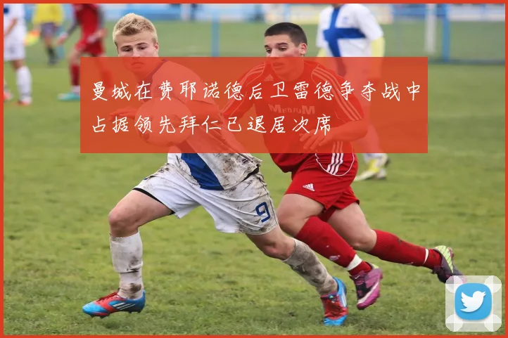 曼城在费耶诺德后卫雷德争夺战中占据领先拜仁已退居次席