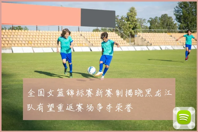 全国女篮锦标赛新赛制揭晓黑龙江队有望重返赛场争夺荣誉