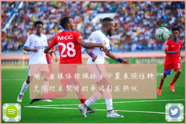 湖人自媒体称佩林卡今夏表现惊艳兑现对东契奇的承诺引发热议