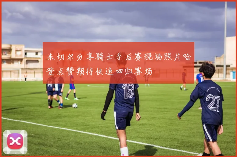 米切尔分享骑士季后赛现场照片哈登点赞期待快速回归赛场