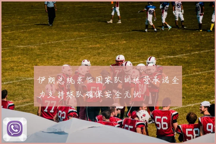 伊朗总统亲临国家队训练营承诺全力支持球队确保安全无忧
