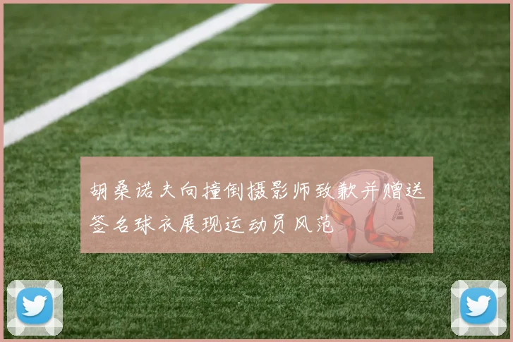 胡桑诺夫向撞倒摄影师致歉并赠送签名球衣展现运动员风范
