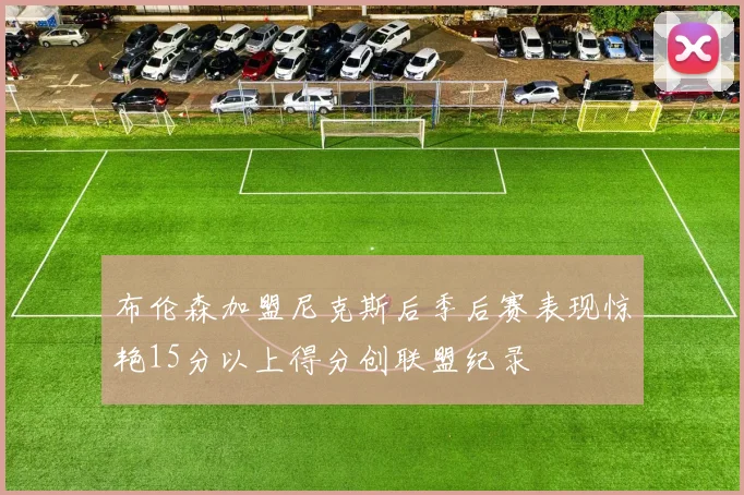 布伦森加盟尼克斯后季后赛表现惊艳15分以上得分创联盟纪录