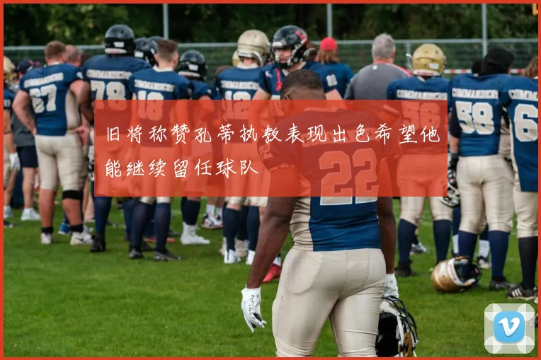 旧将称赞孔蒂执教表现出色希望他能继续留任球队