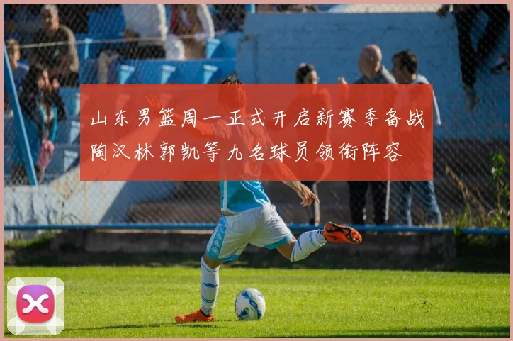 山东男篮周一正式开启新赛季备战陶汉林郭凯等九名球员领衔阵容