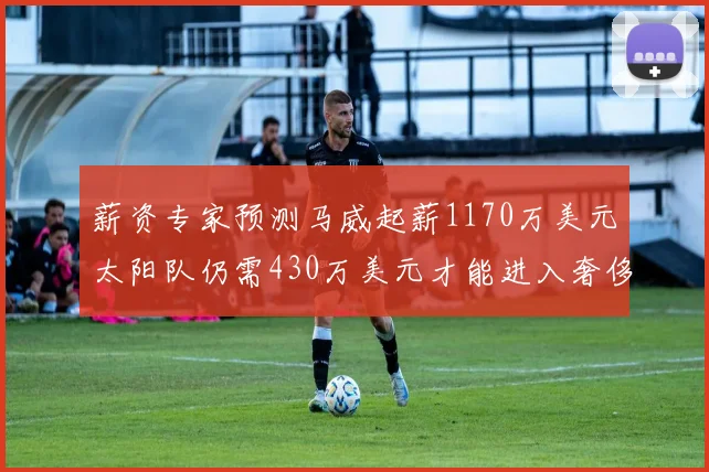 薪资专家预测马威起薪1170万美元太阳队仍需430万美元才能进入奢侈税