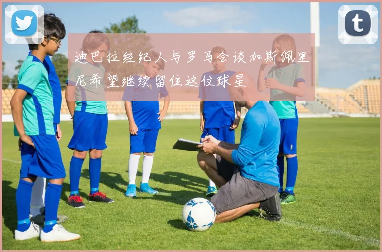 迪巴拉经纪人与罗马会谈加斯佩里尼希望继续留住这位球星