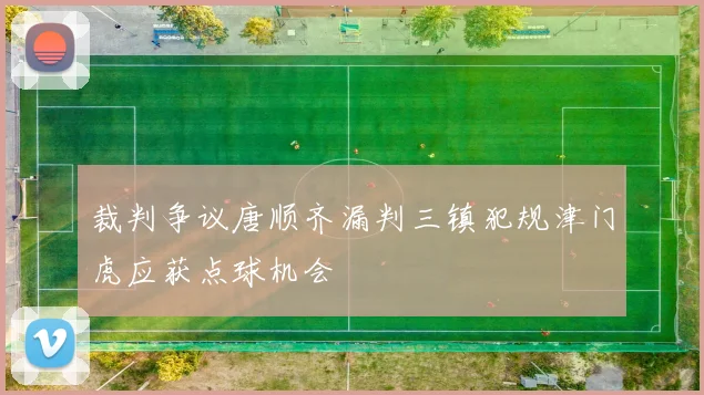 裁判争议唐顺齐漏判三镇犯规津门虎应获点球机会