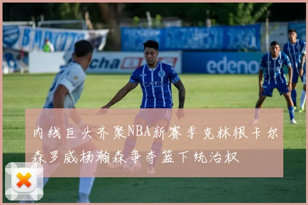 内线巨头齐聚NBA新赛季克林根卡尔森罗威杨瀚森争夺篮下统治权