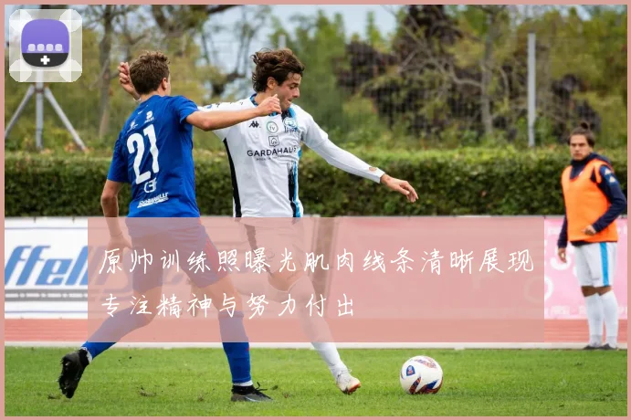 原帅训练照曝光肌肉线条清晰展现专注精神与努力付出
