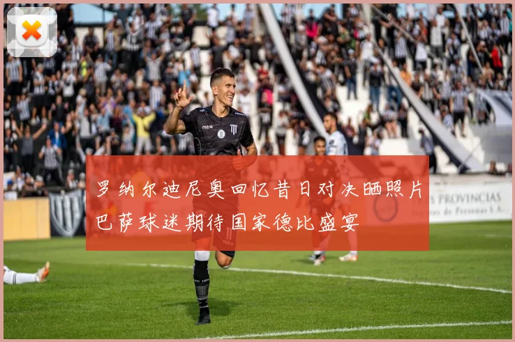 罗纳尔迪尼奥回忆昔日对决晒照片巴萨球迷期待国家德比盛宴