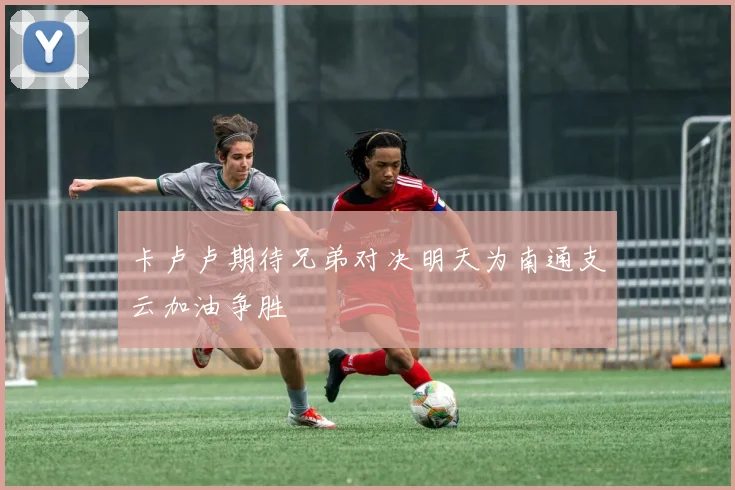 卡卢卢期待兄弟对决明天为南通支云加油争胜