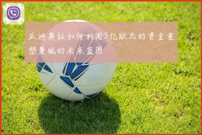 瓜迪奥拉如何利用5亿欧元的资金重塑曼城的未来蓝图