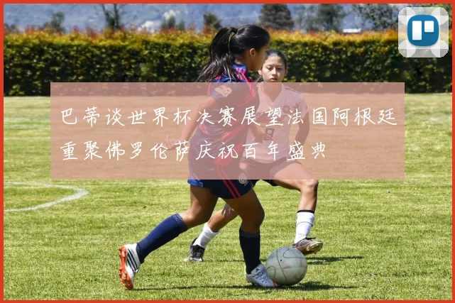 巴蒂谈世界杯决赛展望法国阿根廷重聚佛罗伦萨庆祝百年盛典