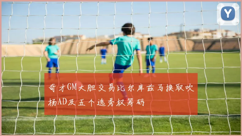 奇才GM大胆交易比尔库兹马换取吹杨AD及五个选秀权筹码